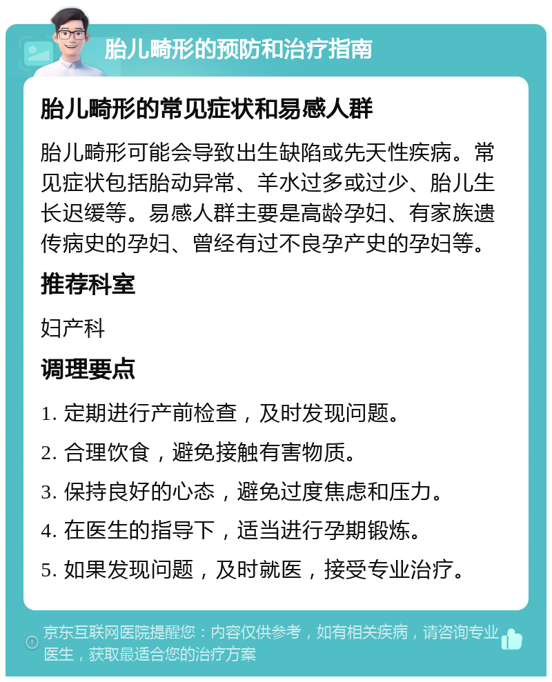 胎儿畸形的预防和治疗指南 胎儿畸形的常见症状和易感人群 胎儿畸形可能会导致出生缺陷或先天性疾病。常见症状包括胎动异常、羊水过多或过少、胎儿生长迟缓等。易感人群主要是高龄孕妇、有家族遗传病史的孕妇、曾经有过不良孕产史的孕妇等。 推荐科室 妇产科 调理要点 1. 定期进行产前检查，及时发现问题。 2. 合理饮食，避免接触有害物质。 3. 保持良好的心态，避免过度焦虑和压力。 4. 在医生的指导下，适当进行孕期锻炼。 5. 如果发现问题，及时就医，接受专业治疗。