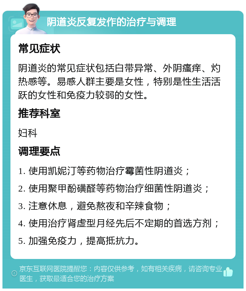 阴道炎反复发作的治疗与调理 常见症状 阴道炎的常见症状包括白带异常、外阴瘙痒、灼热感等。易感人群主要是女性，特别是性生活活跃的女性和免疫力较弱的女性。 推荐科室 妇科 调理要点 1. 使用凯妮汀等药物治疗霉菌性阴道炎； 2. 使用聚甲酚磺醛等药物治疗细菌性阴道炎； 3. 注意休息，避免熬夜和辛辣食物； 4. 使用治疗肾虚型月经先后不定期的首选方剂； 5. 加强免疫力，提高抵抗力。