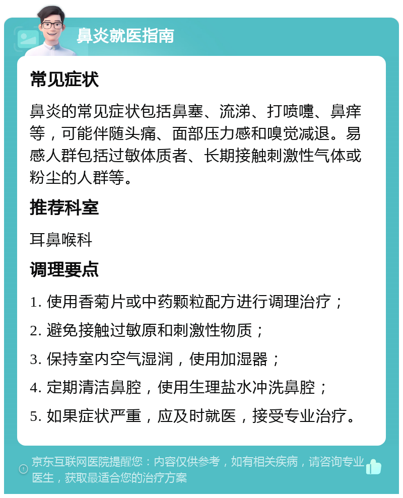 鼻炎就医指南 常见症状 鼻炎的常见症状包括鼻塞、流涕、打喷嚏、鼻痒等，可能伴随头痛、面部压力感和嗅觉减退。易感人群包括过敏体质者、长期接触刺激性气体或粉尘的人群等。 推荐科室 耳鼻喉科 调理要点 1. 使用香菊片或中药颗粒配方进行调理治疗； 2. 避免接触过敏原和刺激性物质； 3. 保持室内空气湿润，使用加湿器； 4. 定期清洁鼻腔，使用生理盐水冲洗鼻腔； 5. 如果症状严重，应及时就医，接受专业治疗。