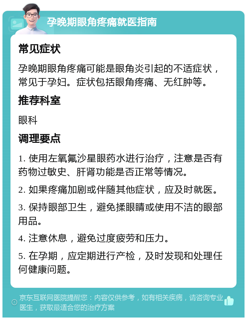 孕晚期眼角疼痛就医指南 常见症状 孕晚期眼角疼痛可能是眼角炎引起的不适症状，常见于孕妇。症状包括眼角疼痛、无红肿等。 推荐科室 眼科 调理要点 1. 使用左氧氟沙星眼药水进行治疗，注意是否有药物过敏史、肝肾功能是否正常等情况。 2. 如果疼痛加剧或伴随其他症状，应及时就医。 3. 保持眼部卫生，避免揉眼睛或使用不洁的眼部用品。 4. 注意休息，避免过度疲劳和压力。 5. 在孕期，应定期进行产检，及时发现和处理任何健康问题。