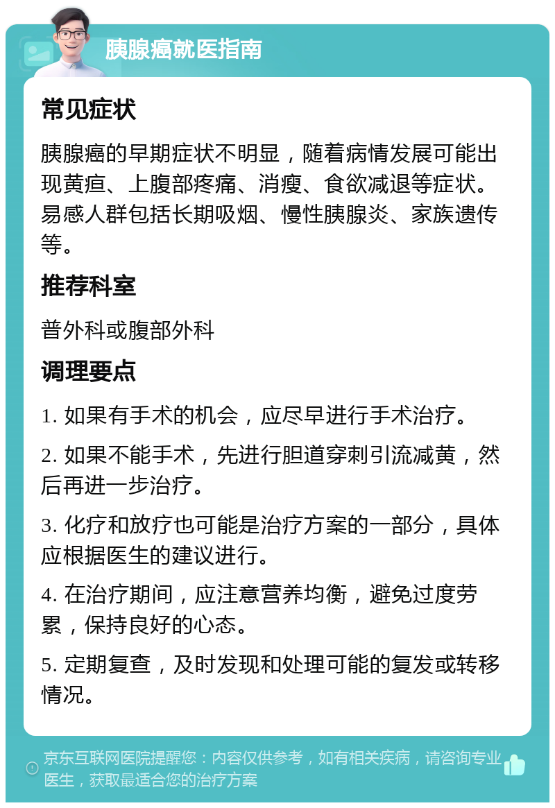 胰腺癌就医指南 常见症状 胰腺癌的早期症状不明显，随着病情发展可能出现黄疸、上腹部疼痛、消瘦、食欲减退等症状。易感人群包括长期吸烟、慢性胰腺炎、家族遗传等。 推荐科室 普外科或腹部外科 调理要点 1. 如果有手术的机会，应尽早进行手术治疗。 2. 如果不能手术，先进行胆道穿刺引流减黄，然后再进一步治疗。 3. 化疗和放疗也可能是治疗方案的一部分，具体应根据医生的建议进行。 4. 在治疗期间，应注意营养均衡，避免过度劳累，保持良好的心态。 5. 定期复查，及时发现和处理可能的复发或转移情况。