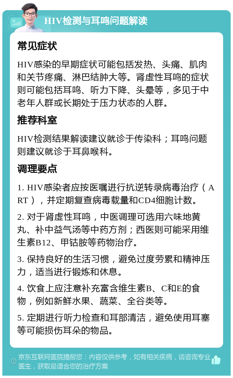 HIV检测与耳鸣问题解读 常见症状 HIV感染的早期症状可能包括发热、头痛、肌肉和关节疼痛、淋巴结肿大等。肾虚性耳鸣的症状则可能包括耳鸣、听力下降、头晕等，多见于中老年人群或长期处于压力状态的人群。 推荐科室 HIV检测结果解读建议就诊于传染科；耳鸣问题则建议就诊于耳鼻喉科。 调理要点 1. HIV感染者应按医嘱进行抗逆转录病毒治疗（ART），并定期复查病毒载量和CD4细胞计数。 2. 对于肾虚性耳鸣，中医调理可选用六味地黄丸、补中益气汤等中药方剂；西医则可能采用维生素B12、甲钴胺等药物治疗。 3. 保持良好的生活习惯，避免过度劳累和精神压力，适当进行锻炼和休息。 4. 饮食上应注意补充富含维生素B、C和E的食物，例如新鲜水果、蔬菜、全谷类等。 5. 定期进行听力检查和耳部清洁，避免使用耳塞等可能损伤耳朵的物品。