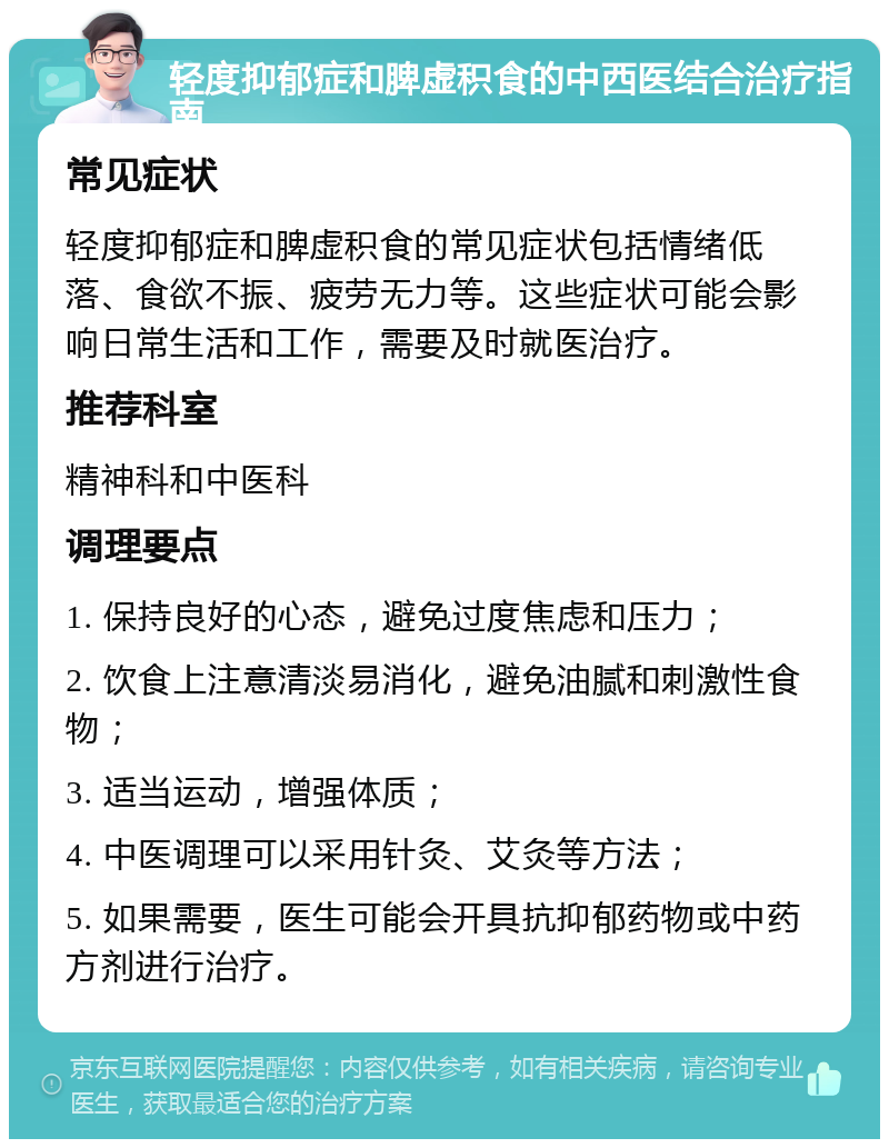 轻度抑郁症和脾虚积食的中西医结合治疗指南 常见症状 轻度抑郁症和脾虚积食的常见症状包括情绪低落、食欲不振、疲劳无力等。这些症状可能会影响日常生活和工作，需要及时就医治疗。 推荐科室 精神科和中医科 调理要点 1. 保持良好的心态，避免过度焦虑和压力； 2. 饮食上注意清淡易消化，避免油腻和刺激性食物； 3. 适当运动，增强体质； 4. 中医调理可以采用针灸、艾灸等方法； 5. 如果需要，医生可能会开具抗抑郁药物或中药方剂进行治疗。