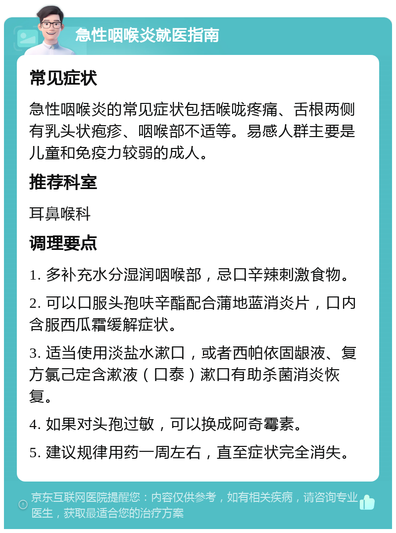 急性咽喉炎就医指南 常见症状 急性咽喉炎的常见症状包括喉咙疼痛、舌根两侧有乳头状疱疹、咽喉部不适等。易感人群主要是儿童和免疫力较弱的成人。 推荐科室 耳鼻喉科 调理要点 1. 多补充水分湿润咽喉部，忌口辛辣刺激食物。 2. 可以口服头孢呋辛酯配合蒲地蓝消炎片，口内含服西瓜霜缓解症状。 3. 适当使用淡盐水漱口，或者西帕依固龈液、复方氯己定含漱液（口泰）漱口有助杀菌消炎恢复。 4. 如果对头孢过敏，可以换成阿奇霉素。 5. 建议规律用药一周左右，直至症状完全消失。