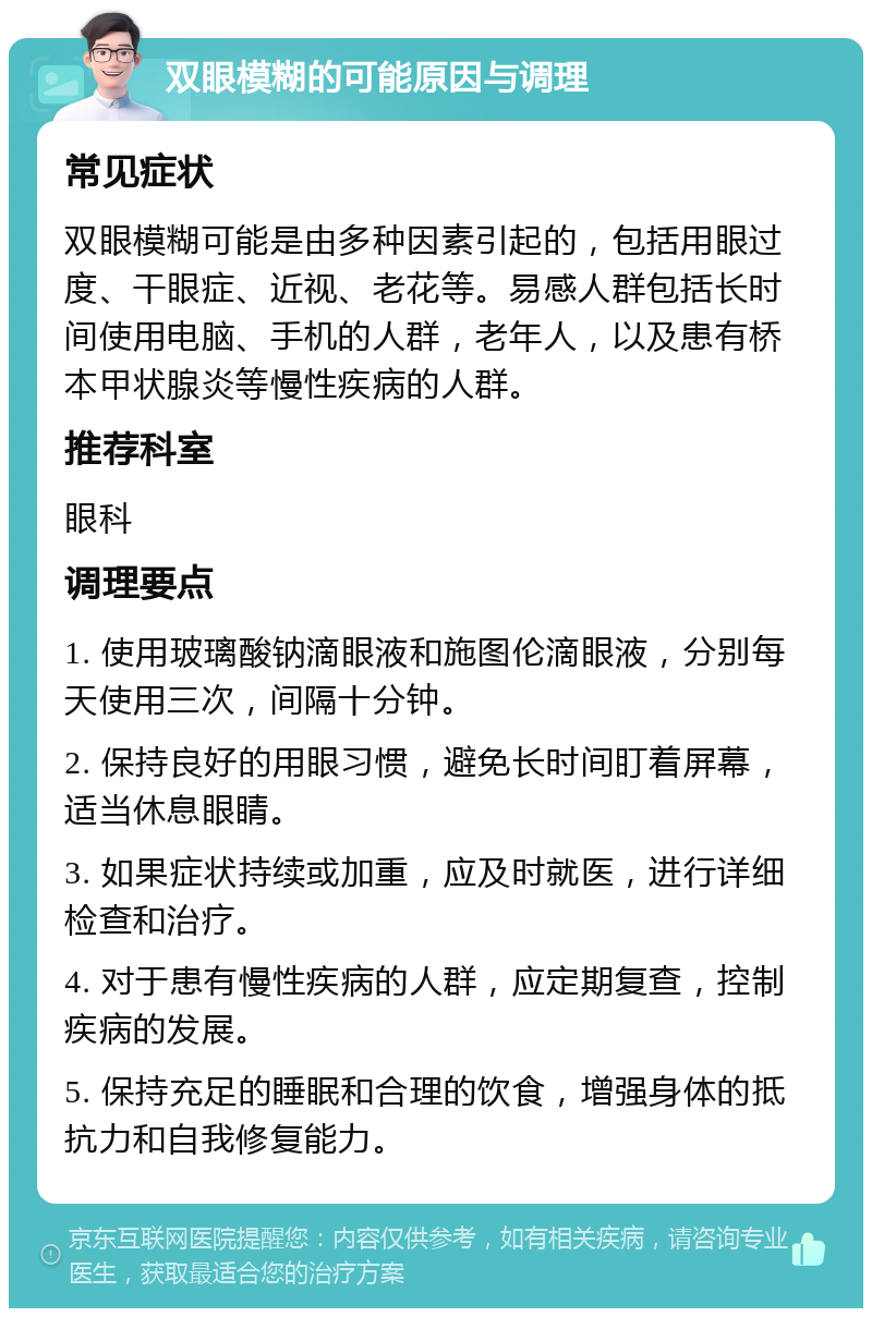 双眼模糊的可能原因与调理 常见症状 双眼模糊可能是由多种因素引起的，包括用眼过度、干眼症、近视、老花等。易感人群包括长时间使用电脑、手机的人群，老年人，以及患有桥本甲状腺炎等慢性疾病的人群。 推荐科室 眼科 调理要点 1. 使用玻璃酸钠滴眼液和施图伦滴眼液，分别每天使用三次，间隔十分钟。 2. 保持良好的用眼习惯，避免长时间盯着屏幕，适当休息眼睛。 3. 如果症状持续或加重，应及时就医，进行详细检查和治疗。 4. 对于患有慢性疾病的人群，应定期复查，控制疾病的发展。 5. 保持充足的睡眠和合理的饮食，增强身体的抵抗力和自我修复能力。