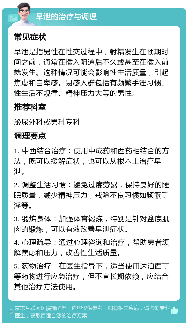 早泄的治疗与调理 常见症状 早泄是指男性在性交过程中，射精发生在预期时间之前，通常在插入阴道后不久或甚至在插入前就发生。这种情况可能会影响性生活质量，引起焦虑和自卑感。易感人群包括有频繁手淫习惯、性生活不规律、精神压力大等的男性。 推荐科室 泌尿外科或男科专科 调理要点 1. 中西结合治疗：使用中成药和西药相结合的方法，既可以缓解症状，也可以从根本上治疗早泄。 2. 调整生活习惯：避免过度劳累，保持良好的睡眠质量，减少精神压力，戒除不良习惯如频繁手淫等。 3. 锻炼身体：加强体育锻炼，特别是针对盆底肌肉的锻炼，可以有效改善早泄症状。 4. 心理疏导：通过心理咨询和治疗，帮助患者缓解焦虑和压力，改善性生活质量。 5. 药物治疗：在医生指导下，适当使用达泊西丁等药物进行应急治疗，但不宜长期依赖，应结合其他治疗方法使用。