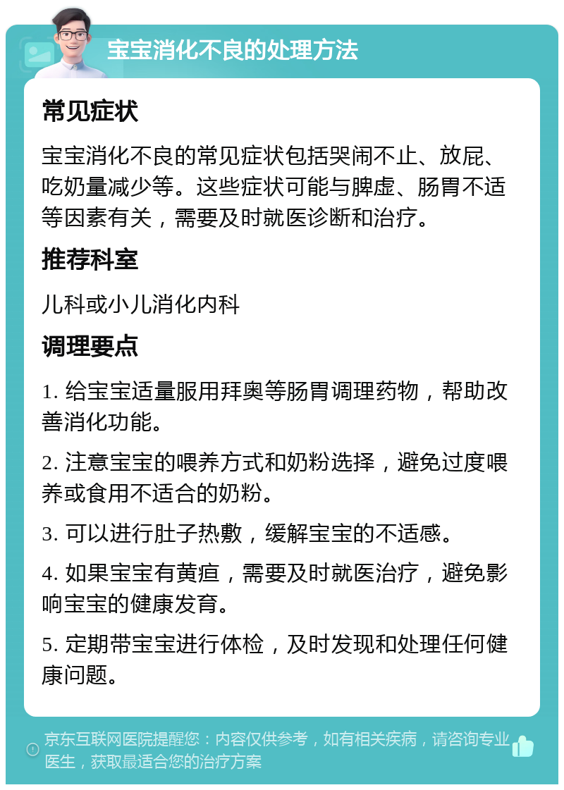 宝宝消化不良的处理方法 常见症状 宝宝消化不良的常见症状包括哭闹不止、放屁、吃奶量减少等。这些症状可能与脾虚、肠胃不适等因素有关，需要及时就医诊断和治疗。 推荐科室 儿科或小儿消化内科 调理要点 1. 给宝宝适量服用拜奥等肠胃调理药物，帮助改善消化功能。 2. 注意宝宝的喂养方式和奶粉选择，避免过度喂养或食用不适合的奶粉。 3. 可以进行肚子热敷，缓解宝宝的不适感。 4. 如果宝宝有黄疸，需要及时就医治疗，避免影响宝宝的健康发育。 5. 定期带宝宝进行体检，及时发现和处理任何健康问题。