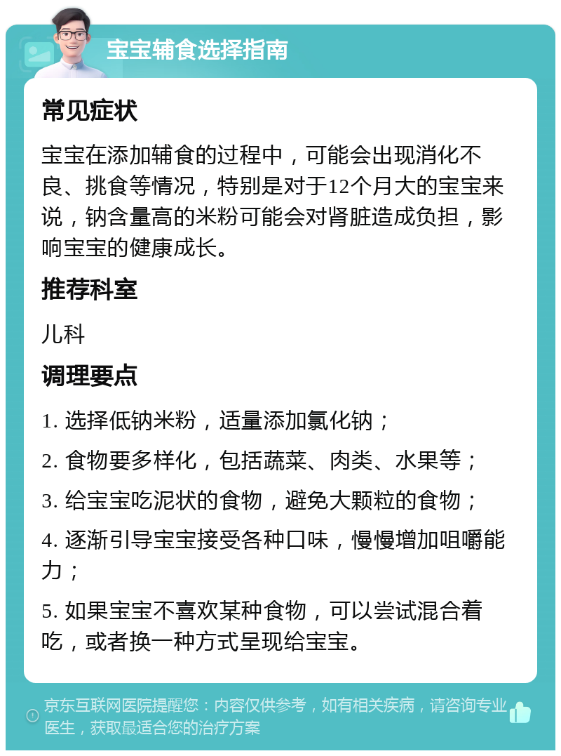 宝宝辅食选择指南 常见症状 宝宝在添加辅食的过程中，可能会出现消化不良、挑食等情况，特别是对于12个月大的宝宝来说，钠含量高的米粉可能会对肾脏造成负担，影响宝宝的健康成长。 推荐科室 儿科 调理要点 1. 选择低钠米粉，适量添加氯化钠； 2. 食物要多样化，包括蔬菜、肉类、水果等； 3. 给宝宝吃泥状的食物，避免大颗粒的食物； 4. 逐渐引导宝宝接受各种口味，慢慢增加咀嚼能力； 5. 如果宝宝不喜欢某种食物，可以尝试混合着吃，或者换一种方式呈现给宝宝。