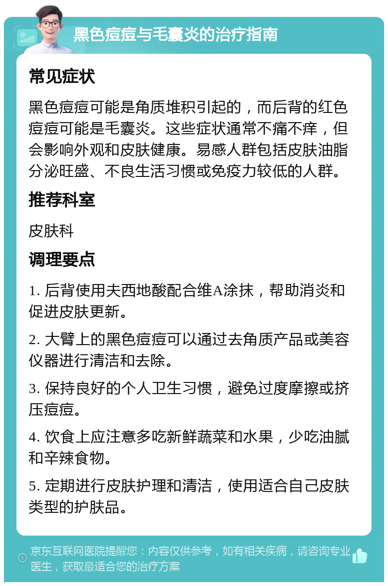 黑色痘痘与毛囊炎的治疗指南 常见症状 黑色痘痘可能是角质堆积引起的，而后背的红色痘痘可能是毛囊炎。这些症状通常不痛不痒，但会影响外观和皮肤健康。易感人群包括皮肤油脂分泌旺盛、不良生活习惯或免疫力较低的人群。 推荐科室 皮肤科 调理要点 1. 后背使用夫西地酸配合维A涂抹，帮助消炎和促进皮肤更新。 2. 大臂上的黑色痘痘可以通过去角质产品或美容仪器进行清洁和去除。 3. 保持良好的个人卫生习惯，避免过度摩擦或挤压痘痘。 4. 饮食上应注意多吃新鲜蔬菜和水果，少吃油腻和辛辣食物。 5. 定期进行皮肤护理和清洁，使用适合自己皮肤类型的护肤品。