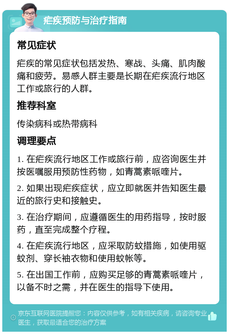 疟疾预防与治疗指南 常见症状 疟疾的常见症状包括发热、寒战、头痛、肌肉酸痛和疲劳。易感人群主要是长期在疟疾流行地区工作或旅行的人群。 推荐科室 传染病科或热带病科 调理要点 1. 在疟疾流行地区工作或旅行前，应咨询医生并按医嘱服用预防性药物，如青蒿素哌喹片。 2. 如果出现疟疾症状，应立即就医并告知医生最近的旅行史和接触史。 3. 在治疗期间，应遵循医生的用药指导，按时服药，直至完成整个疗程。 4. 在疟疾流行地区，应采取防蚊措施，如使用驱蚊剂、穿长袖衣物和使用蚊帐等。 5. 在出国工作前，应购买足够的青蒿素哌喹片，以备不时之需，并在医生的指导下使用。