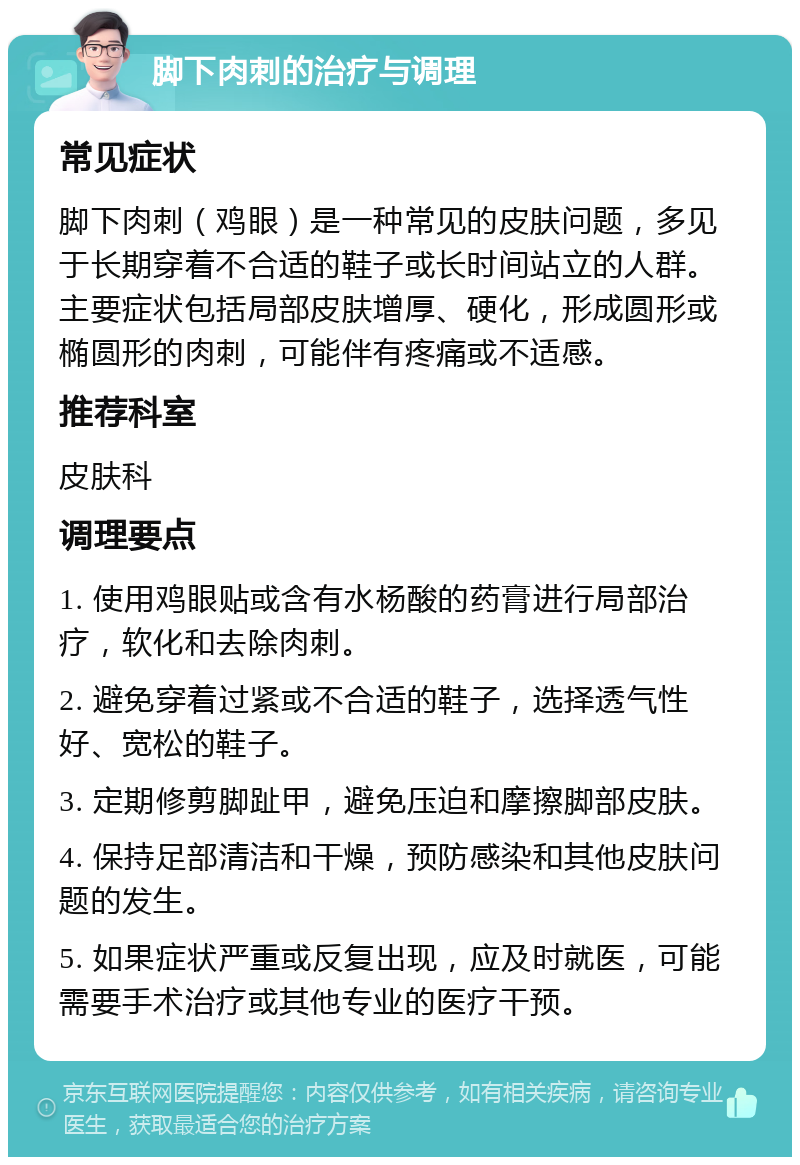 脚下肉刺的治疗与调理 常见症状 脚下肉刺（鸡眼）是一种常见的皮肤问题，多见于长期穿着不合适的鞋子或长时间站立的人群。主要症状包括局部皮肤增厚、硬化，形成圆形或椭圆形的肉刺，可能伴有疼痛或不适感。 推荐科室 皮肤科 调理要点 1. 使用鸡眼贴或含有水杨酸的药膏进行局部治疗，软化和去除肉刺。 2. 避免穿着过紧或不合适的鞋子，选择透气性好、宽松的鞋子。 3. 定期修剪脚趾甲，避免压迫和摩擦脚部皮肤。 4. 保持足部清洁和干燥，预防感染和其他皮肤问题的发生。 5. 如果症状严重或反复出现，应及时就医，可能需要手术治疗或其他专业的医疗干预。