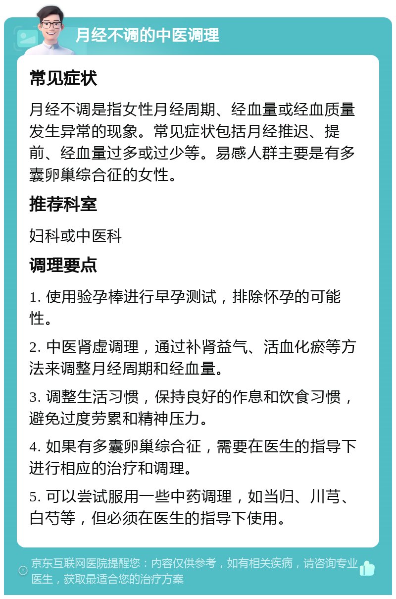 月经不调的中医调理 常见症状 月经不调是指女性月经周期、经血量或经血质量发生异常的现象。常见症状包括月经推迟、提前、经血量过多或过少等。易感人群主要是有多囊卵巢综合征的女性。 推荐科室 妇科或中医科 调理要点 1. 使用验孕棒进行早孕测试，排除怀孕的可能性。 2. 中医肾虚调理，通过补肾益气、活血化瘀等方法来调整月经周期和经血量。 3. 调整生活习惯，保持良好的作息和饮食习惯，避免过度劳累和精神压力。 4. 如果有多囊卵巢综合征，需要在医生的指导下进行相应的治疗和调理。 5. 可以尝试服用一些中药调理，如当归、川芎、白芍等，但必须在医生的指导下使用。