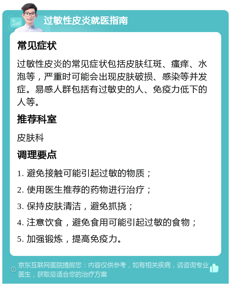 过敏性皮炎就医指南 常见症状 过敏性皮炎的常见症状包括皮肤红斑、瘙痒、水泡等，严重时可能会出现皮肤破损、感染等并发症。易感人群包括有过敏史的人、免疫力低下的人等。 推荐科室 皮肤科 调理要点 1. 避免接触可能引起过敏的物质； 2. 使用医生推荐的药物进行治疗； 3. 保持皮肤清洁，避免抓挠； 4. 注意饮食，避免食用可能引起过敏的食物； 5. 加强锻炼，提高免疫力。