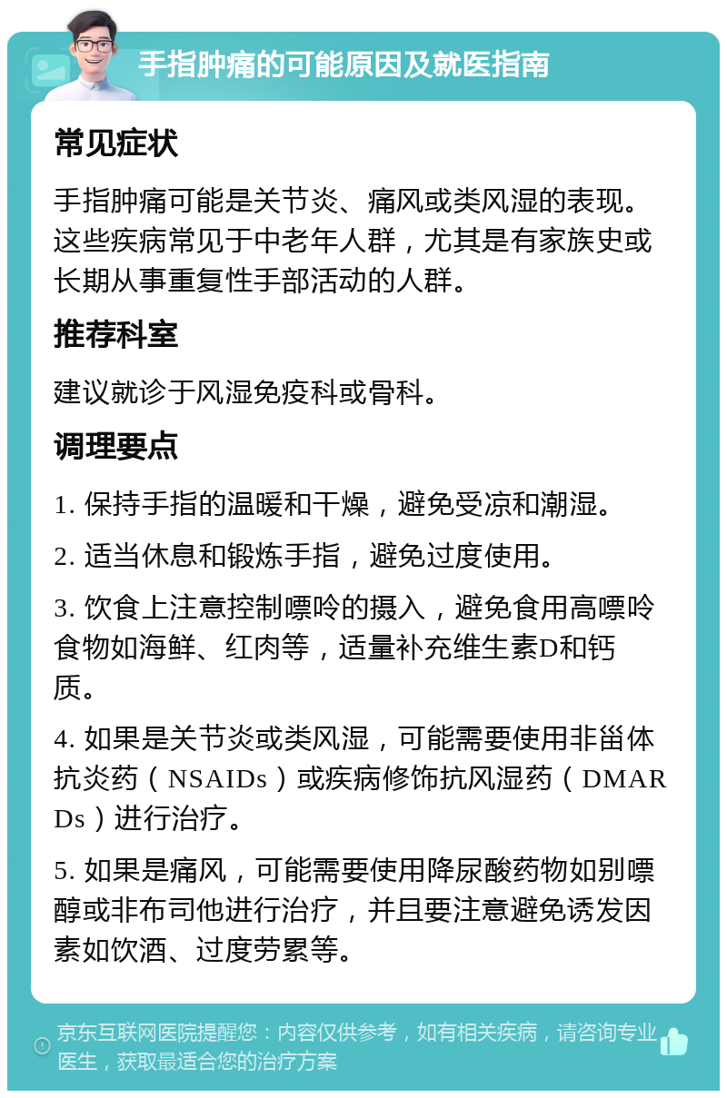 手指肿痛的可能原因及就医指南 常见症状 手指肿痛可能是关节炎、痛风或类风湿的表现。这些疾病常见于中老年人群，尤其是有家族史或长期从事重复性手部活动的人群。 推荐科室 建议就诊于风湿免疫科或骨科。 调理要点 1. 保持手指的温暖和干燥，避免受凉和潮湿。 2. 适当休息和锻炼手指，避免过度使用。 3. 饮食上注意控制嘌呤的摄入，避免食用高嘌呤食物如海鲜、红肉等，适量补充维生素D和钙质。 4. 如果是关节炎或类风湿，可能需要使用非甾体抗炎药（NSAIDs）或疾病修饰抗风湿药（DMARDs）进行治疗。 5. 如果是痛风，可能需要使用降尿酸药物如别嘌醇或非布司他进行治疗，并且要注意避免诱发因素如饮酒、过度劳累等。