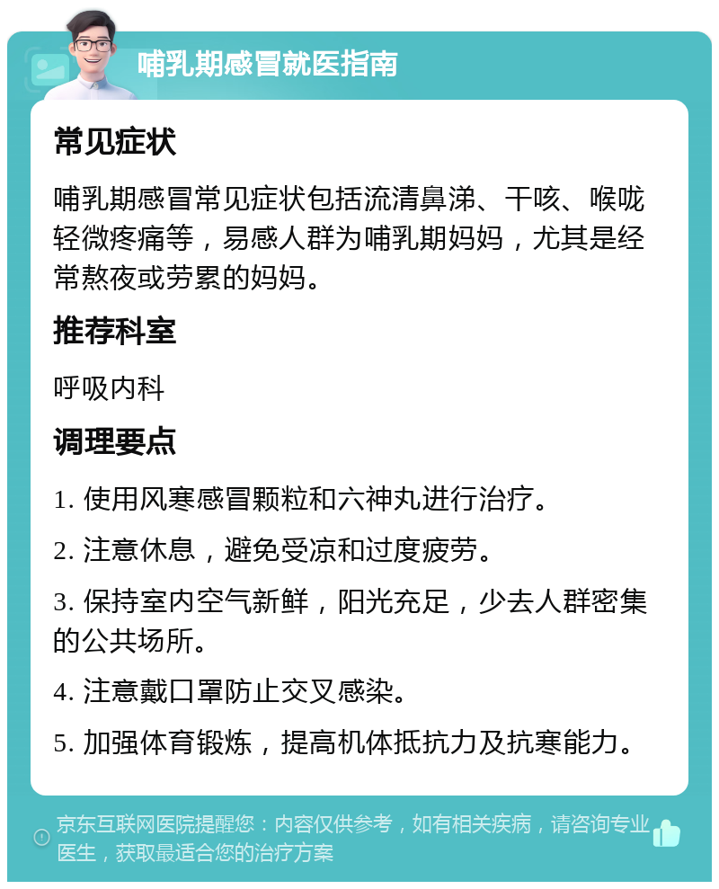 哺乳期感冒就医指南 常见症状 哺乳期感冒常见症状包括流清鼻涕、干咳、喉咙轻微疼痛等，易感人群为哺乳期妈妈，尤其是经常熬夜或劳累的妈妈。 推荐科室 呼吸内科 调理要点 1. 使用风寒感冒颗粒和六神丸进行治疗。 2. 注意休息，避免受凉和过度疲劳。 3. 保持室内空气新鲜，阳光充足，少去人群密集的公共场所。 4. 注意戴口罩防止交叉感染。 5. 加强体育锻炼，提高机体抵抗力及抗寒能力。