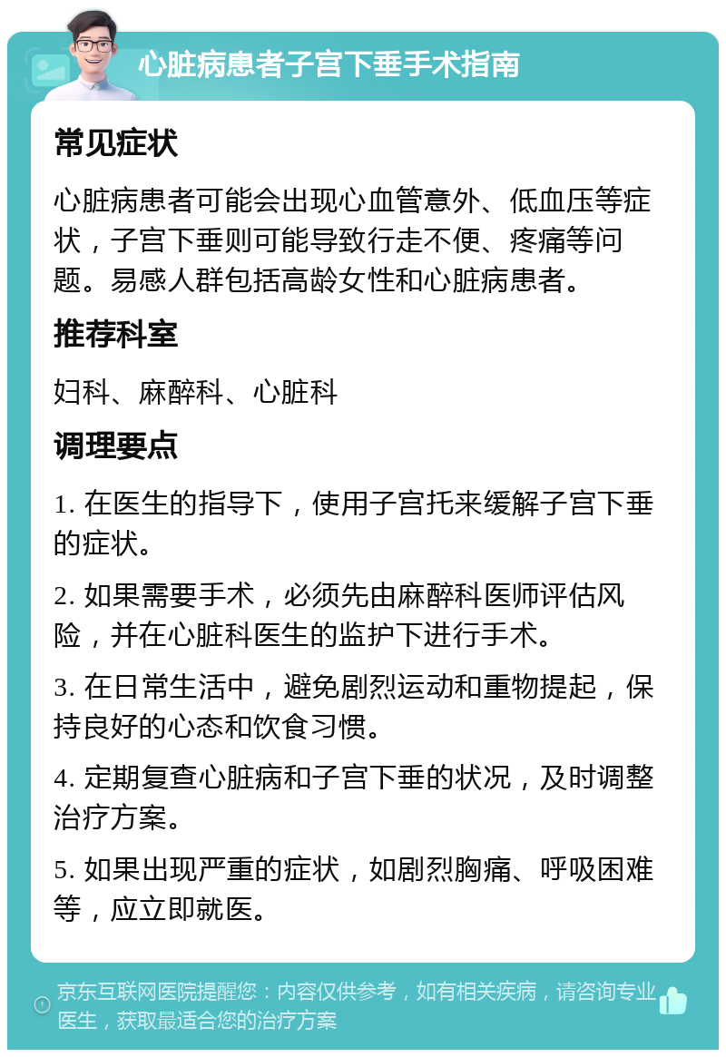 心脏病患者子宫下垂手术指南 常见症状 心脏病患者可能会出现心血管意外、低血压等症状，子宫下垂则可能导致行走不便、疼痛等问题。易感人群包括高龄女性和心脏病患者。 推荐科室 妇科、麻醉科、心脏科 调理要点 1. 在医生的指导下，使用子宫托来缓解子宫下垂的症状。 2. 如果需要手术，必须先由麻醉科医师评估风险，并在心脏科医生的监护下进行手术。 3. 在日常生活中，避免剧烈运动和重物提起，保持良好的心态和饮食习惯。 4. 定期复查心脏病和子宫下垂的状况，及时调整治疗方案。 5. 如果出现严重的症状，如剧烈胸痛、呼吸困难等，应立即就医。