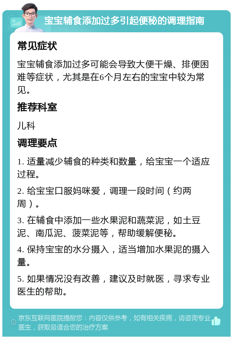 宝宝辅食添加过多引起便秘的调理指南 常见症状 宝宝辅食添加过多可能会导致大便干燥、排便困难等症状，尤其是在6个月左右的宝宝中较为常见。 推荐科室 儿科 调理要点 1. 适量减少辅食的种类和数量，给宝宝一个适应过程。 2. 给宝宝口服妈咪爱，调理一段时间（约两周）。 3. 在辅食中添加一些水果泥和蔬菜泥，如土豆泥、南瓜泥、菠菜泥等，帮助缓解便秘。 4. 保持宝宝的水分摄入，适当增加水果泥的摄入量。 5. 如果情况没有改善，建议及时就医，寻求专业医生的帮助。