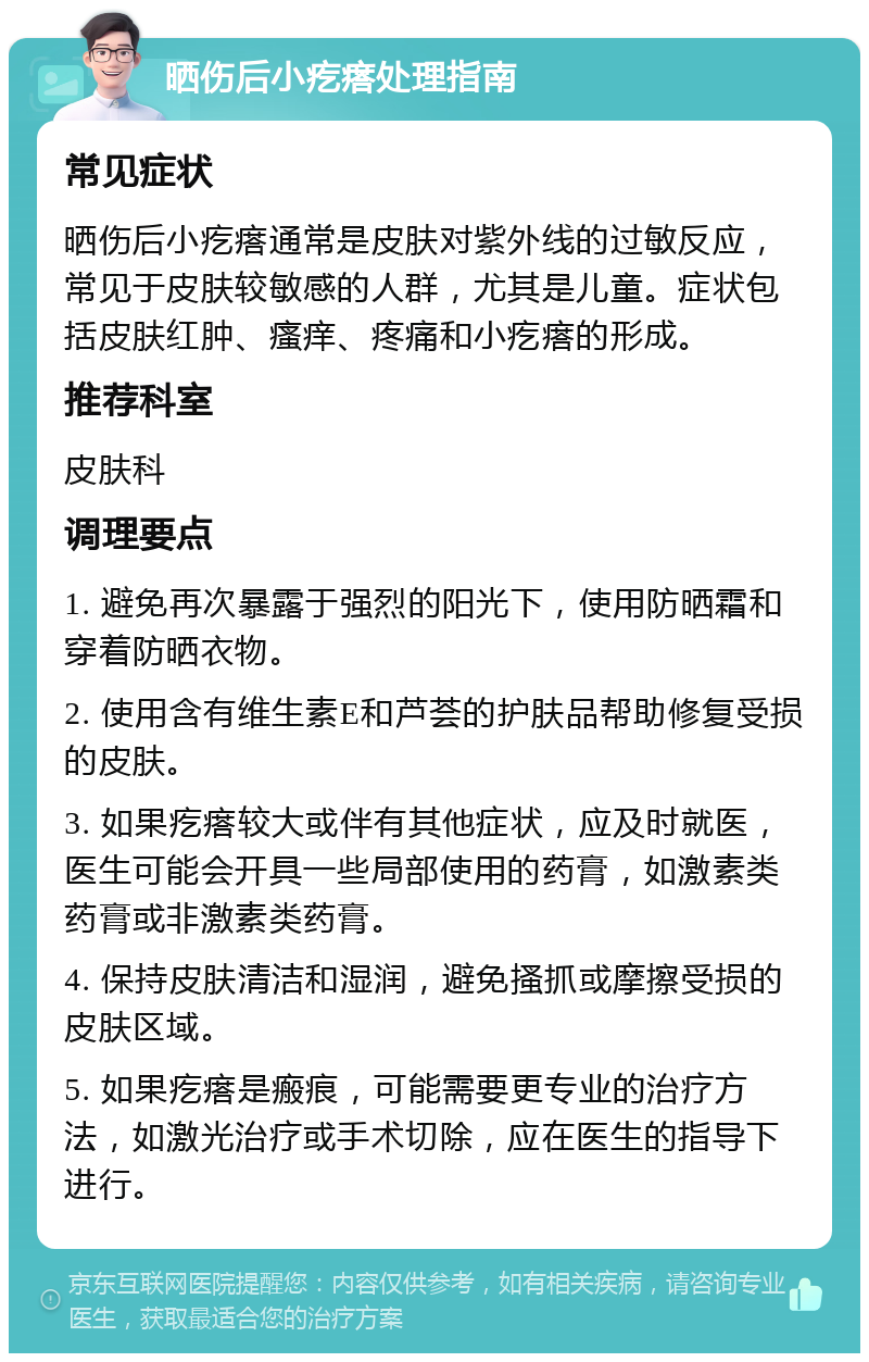 晒伤后小疙瘩处理指南 常见症状 晒伤后小疙瘩通常是皮肤对紫外线的过敏反应，常见于皮肤较敏感的人群，尤其是儿童。症状包括皮肤红肿、瘙痒、疼痛和小疙瘩的形成。 推荐科室 皮肤科 调理要点 1. 避免再次暴露于强烈的阳光下，使用防晒霜和穿着防晒衣物。 2. 使用含有维生素E和芦荟的护肤品帮助修复受损的皮肤。 3. 如果疙瘩较大或伴有其他症状，应及时就医，医生可能会开具一些局部使用的药膏，如激素类药膏或非激素类药膏。 4. 保持皮肤清洁和湿润，避免搔抓或摩擦受损的皮肤区域。 5. 如果疙瘩是瘢痕，可能需要更专业的治疗方法，如激光治疗或手术切除，应在医生的指导下进行。