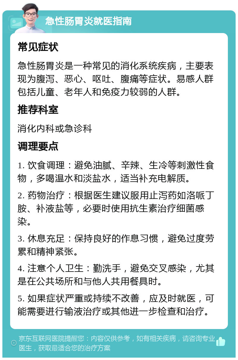 急性肠胃炎就医指南 常见症状 急性肠胃炎是一种常见的消化系统疾病，主要表现为腹泻、恶心、呕吐、腹痛等症状。易感人群包括儿童、老年人和免疫力较弱的人群。 推荐科室 消化内科或急诊科 调理要点 1. 饮食调理：避免油腻、辛辣、生冷等刺激性食物，多喝温水和淡盐水，适当补充电解质。 2. 药物治疗：根据医生建议服用止泻药如洛哌丁胺、补液盐等，必要时使用抗生素治疗细菌感染。 3. 休息充足：保持良好的作息习惯，避免过度劳累和精神紧张。 4. 注意个人卫生：勤洗手，避免交叉感染，尤其是在公共场所和与他人共用餐具时。 5. 如果症状严重或持续不改善，应及时就医，可能需要进行输液治疗或其他进一步检查和治疗。