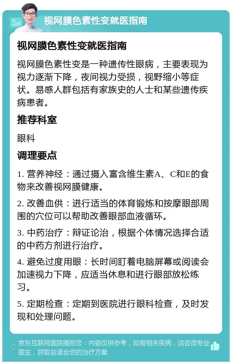 视网膜色素性变就医指南 视网膜色素性变就医指南 视网膜色素性变是一种遗传性眼病，主要表现为视力逐渐下降，夜间视力受损，视野缩小等症状。易感人群包括有家族史的人士和某些遗传疾病患者。 推荐科室 眼科 调理要点 1. 营养神经：通过摄入富含维生素A、C和E的食物来改善视网膜健康。 2. 改善血供：进行适当的体育锻炼和按摩眼部周围的穴位可以帮助改善眼部血液循环。 3. 中药治疗：辩证论治，根据个体情况选择合适的中药方剂进行治疗。 4. 避免过度用眼：长时间盯着电脑屏幕或阅读会加速视力下降，应适当休息和进行眼部放松练习。 5. 定期检查：定期到医院进行眼科检查，及时发现和处理问题。