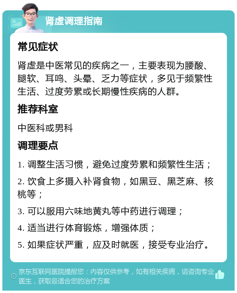 肾虚调理指南 常见症状 肾虚是中医常见的疾病之一，主要表现为腰酸、腿软、耳鸣、头晕、乏力等症状，多见于频繁性生活、过度劳累或长期慢性疾病的人群。 推荐科室 中医科或男科 调理要点 1. 调整生活习惯，避免过度劳累和频繁性生活； 2. 饮食上多摄入补肾食物，如黑豆、黑芝麻、核桃等； 3. 可以服用六味地黄丸等中药进行调理； 4. 适当进行体育锻炼，增强体质； 5. 如果症状严重，应及时就医，接受专业治疗。