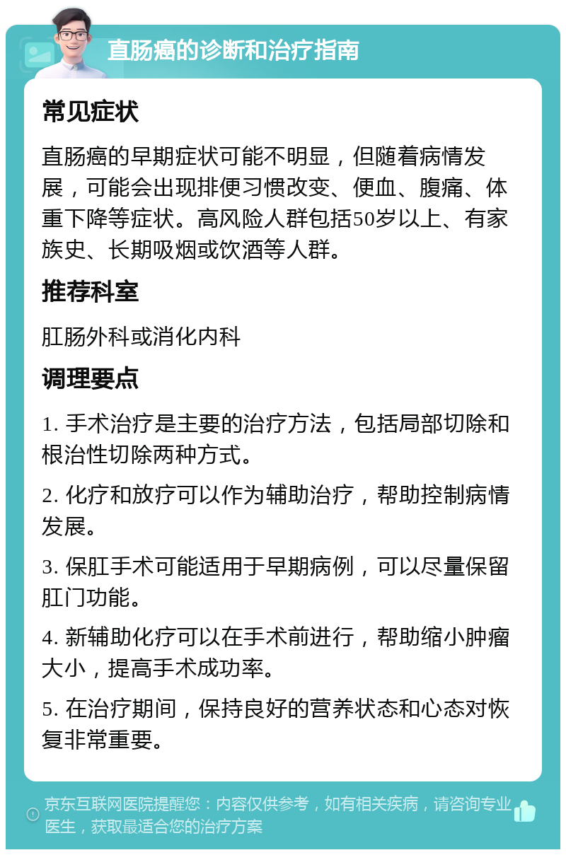 直肠癌的诊断和治疗指南 常见症状 直肠癌的早期症状可能不明显，但随着病情发展，可能会出现排便习惯改变、便血、腹痛、体重下降等症状。高风险人群包括50岁以上、有家族史、长期吸烟或饮酒等人群。 推荐科室 肛肠外科或消化内科 调理要点 1. 手术治疗是主要的治疗方法，包括局部切除和根治性切除两种方式。 2. 化疗和放疗可以作为辅助治疗，帮助控制病情发展。 3. 保肛手术可能适用于早期病例，可以尽量保留肛门功能。 4. 新辅助化疗可以在手术前进行，帮助缩小肿瘤大小，提高手术成功率。 5. 在治疗期间，保持良好的营养状态和心态对恢复非常重要。