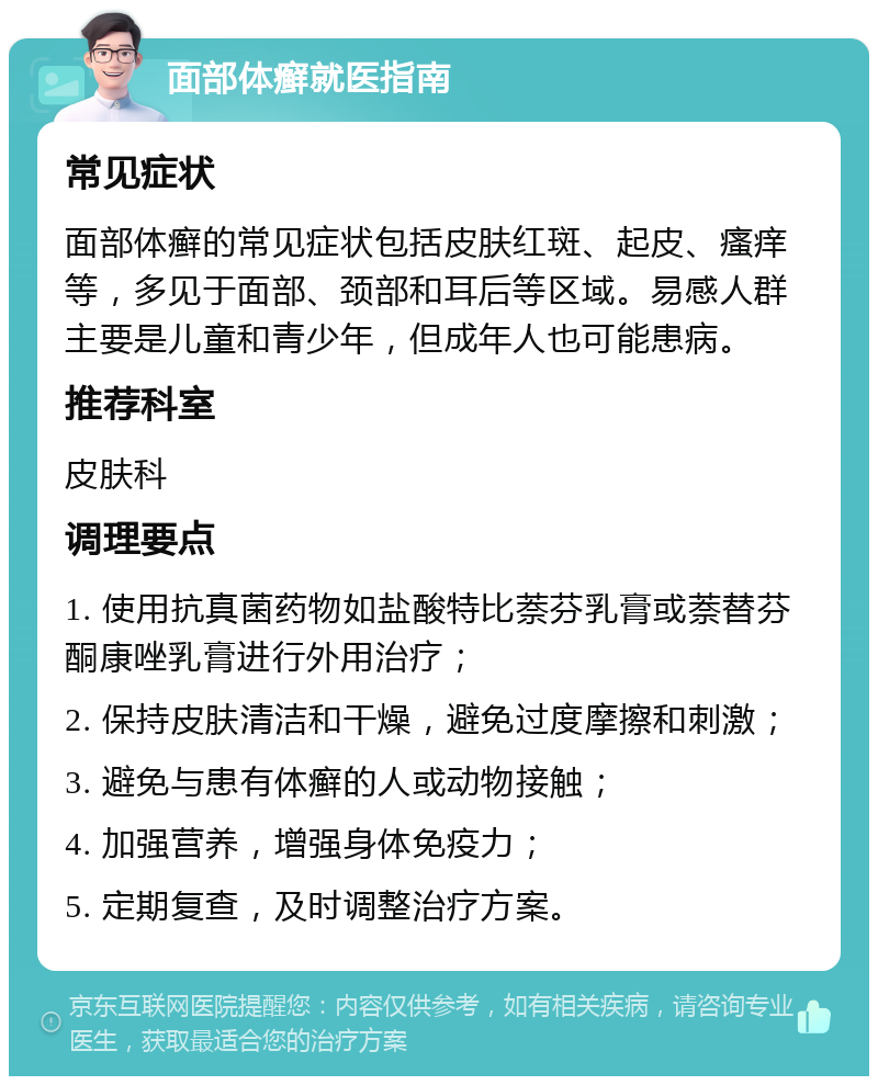 面部体癣就医指南 常见症状 面部体癣的常见症状包括皮肤红斑、起皮、瘙痒等，多见于面部、颈部和耳后等区域。易感人群主要是儿童和青少年，但成年人也可能患病。 推荐科室 皮肤科 调理要点 1. 使用抗真菌药物如盐酸特比萘芬乳膏或萘替芬酮康唑乳膏进行外用治疗； 2. 保持皮肤清洁和干燥，避免过度摩擦和刺激； 3. 避免与患有体癣的人或动物接触； 4. 加强营养，增强身体免疫力； 5. 定期复查，及时调整治疗方案。