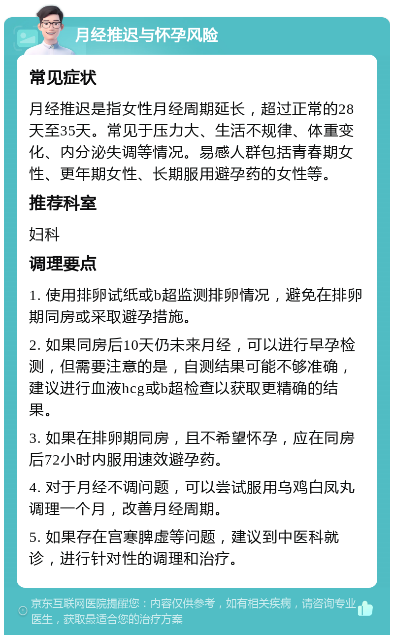 月经推迟与怀孕风险 常见症状 月经推迟是指女性月经周期延长，超过正常的28天至35天。常见于压力大、生活不规律、体重变化、内分泌失调等情况。易感人群包括青春期女性、更年期女性、长期服用避孕药的女性等。 推荐科室 妇科 调理要点 1. 使用排卵试纸或b超监测排卵情况，避免在排卵期同房或采取避孕措施。 2. 如果同房后10天仍未来月经，可以进行早孕检测，但需要注意的是，自测结果可能不够准确，建议进行血液hcg或b超检查以获取更精确的结果。 3. 如果在排卵期同房，且不希望怀孕，应在同房后72小时内服用速效避孕药。 4. 对于月经不调问题，可以尝试服用乌鸡白凤丸调理一个月，改善月经周期。 5. 如果存在宫寒脾虚等问题，建议到中医科就诊，进行针对性的调理和治疗。