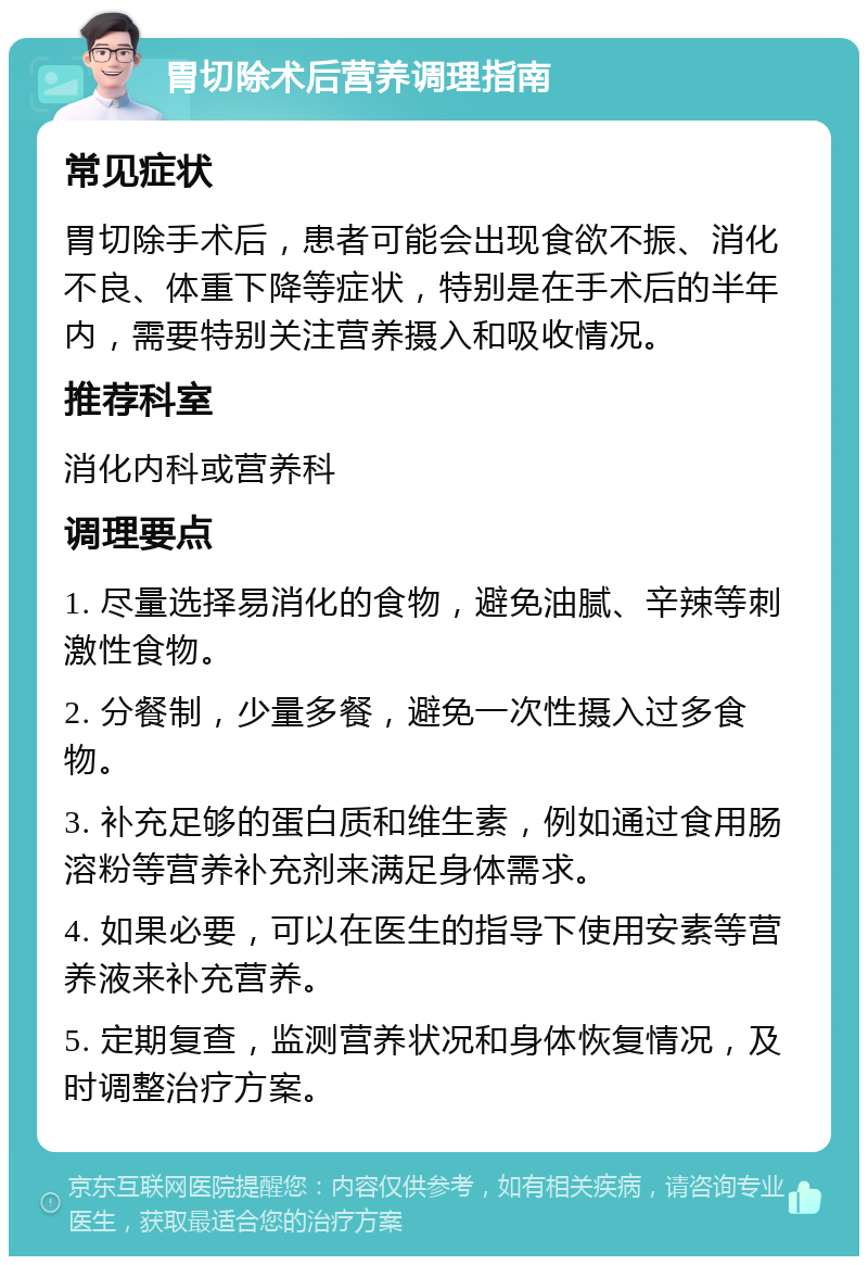 胃切除术后营养调理指南 常见症状 胃切除手术后，患者可能会出现食欲不振、消化不良、体重下降等症状，特别是在手术后的半年内，需要特别关注营养摄入和吸收情况。 推荐科室 消化内科或营养科 调理要点 1. 尽量选择易消化的食物，避免油腻、辛辣等刺激性食物。 2. 分餐制，少量多餐，避免一次性摄入过多食物。 3. 补充足够的蛋白质和维生素，例如通过食用肠溶粉等营养补充剂来满足身体需求。 4. 如果必要，可以在医生的指导下使用安素等营养液来补充营养。 5. 定期复查，监测营养状况和身体恢复情况，及时调整治疗方案。