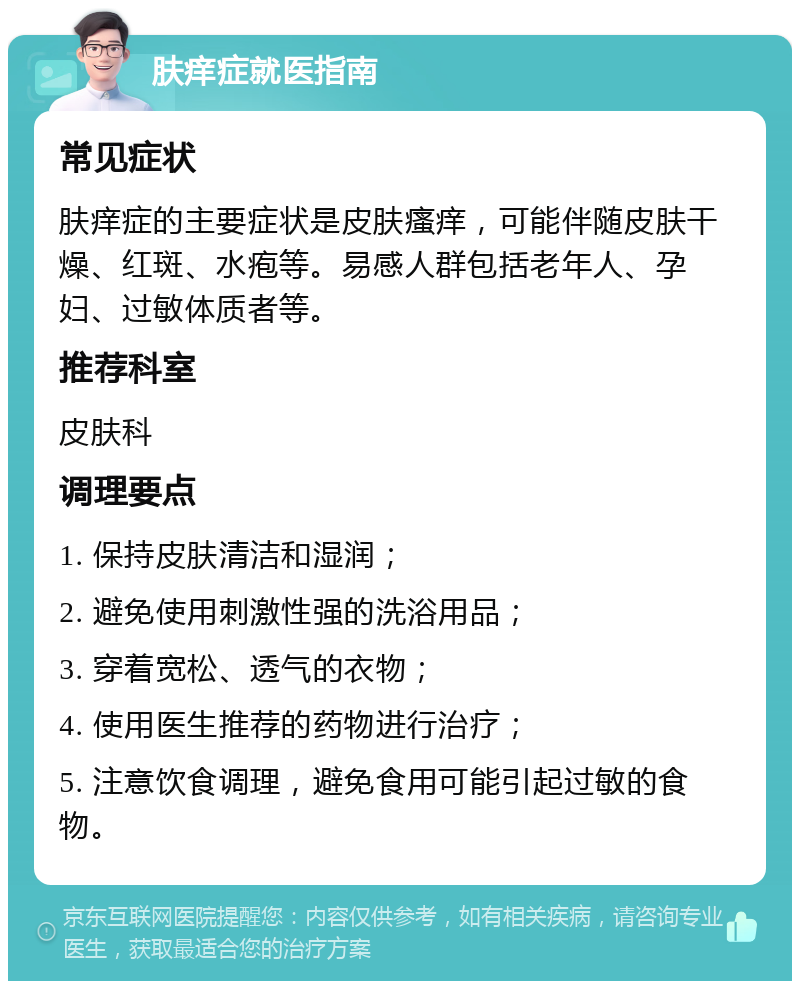 肤痒症就医指南 常见症状 肤痒症的主要症状是皮肤瘙痒，可能伴随皮肤干燥、红斑、水疱等。易感人群包括老年人、孕妇、过敏体质者等。 推荐科室 皮肤科 调理要点 1. 保持皮肤清洁和湿润； 2. 避免使用刺激性强的洗浴用品； 3. 穿着宽松、透气的衣物； 4. 使用医生推荐的药物进行治疗； 5. 注意饮食调理，避免食用可能引起过敏的食物。