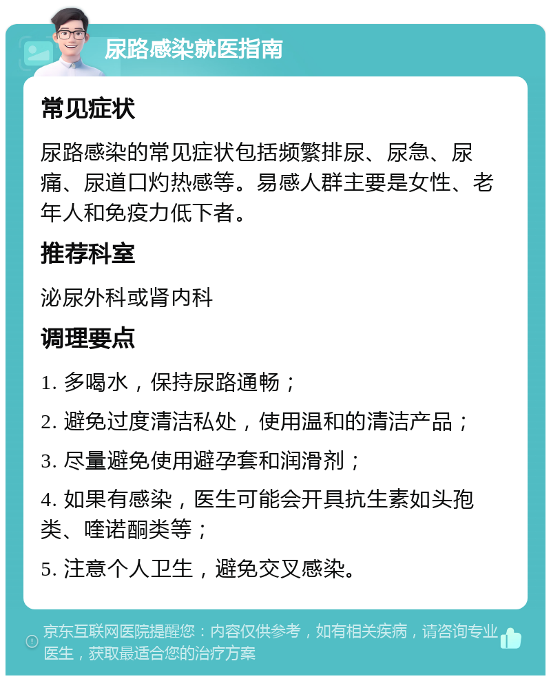 尿路感染就医指南 常见症状 尿路感染的常见症状包括频繁排尿、尿急、尿痛、尿道口灼热感等。易感人群主要是女性、老年人和免疫力低下者。 推荐科室 泌尿外科或肾内科 调理要点 1. 多喝水，保持尿路通畅； 2. 避免过度清洁私处，使用温和的清洁产品； 3. 尽量避免使用避孕套和润滑剂； 4. 如果有感染，医生可能会开具抗生素如头孢类、喹诺酮类等； 5. 注意个人卫生，避免交叉感染。