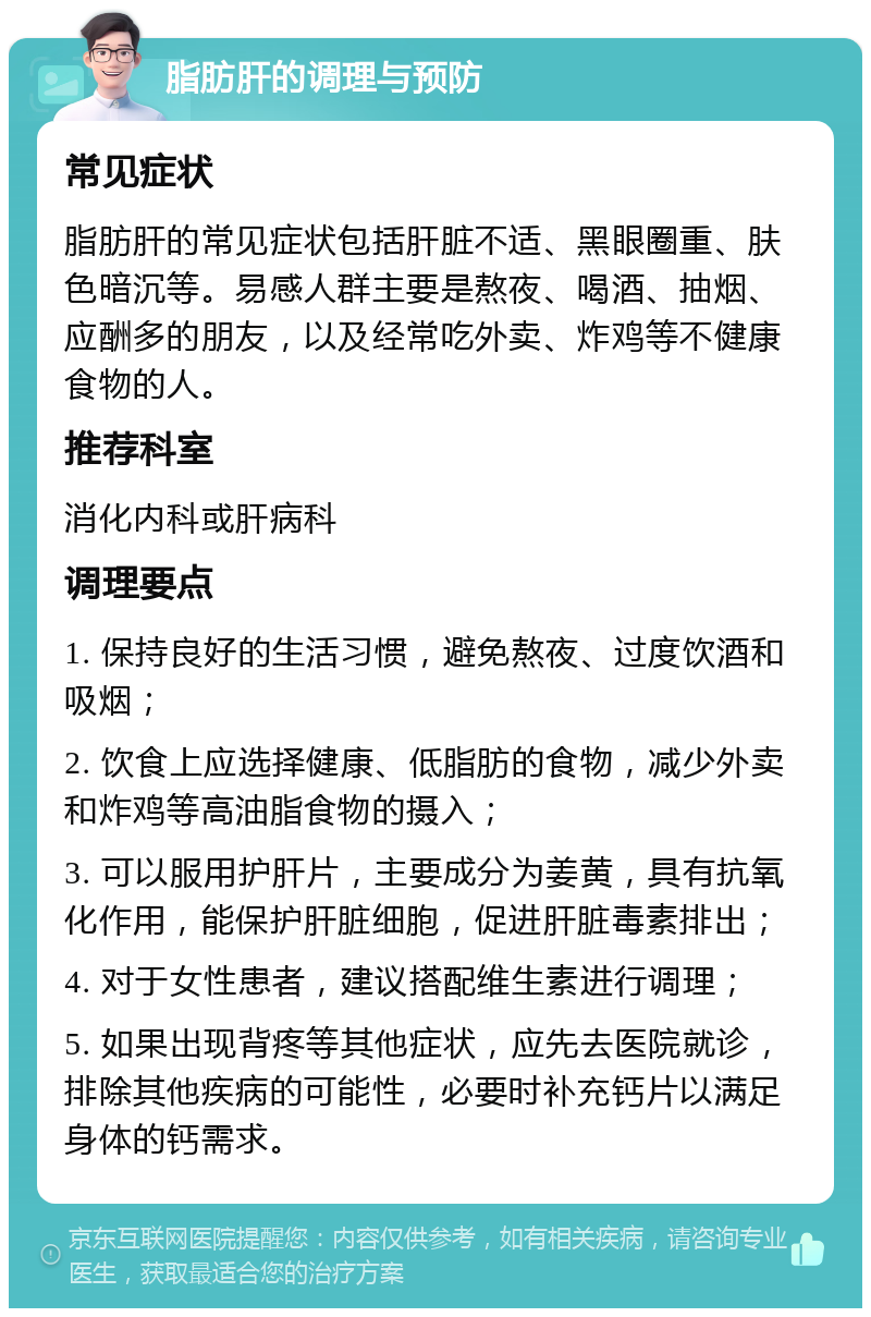 脂肪肝的调理与预防 常见症状 脂肪肝的常见症状包括肝脏不适、黑眼圈重、肤色暗沉等。易感人群主要是熬夜、喝酒、抽烟、应酬多的朋友，以及经常吃外卖、炸鸡等不健康食物的人。 推荐科室 消化内科或肝病科 调理要点 1. 保持良好的生活习惯，避免熬夜、过度饮酒和吸烟； 2. 饮食上应选择健康、低脂肪的食物，减少外卖和炸鸡等高油脂食物的摄入； 3. 可以服用护肝片，主要成分为姜黄，具有抗氧化作用，能保护肝脏细胞，促进肝脏毒素排出； 4. 对于女性患者，建议搭配维生素进行调理； 5. 如果出现背疼等其他症状，应先去医院就诊，排除其他疾病的可能性，必要时补充钙片以满足身体的钙需求。