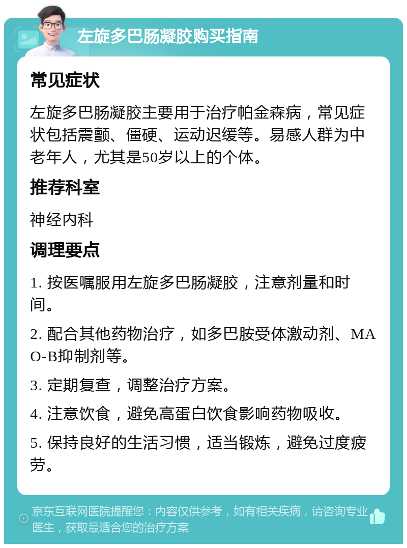 左旋多巴肠凝胶购买指南 常见症状 左旋多巴肠凝胶主要用于治疗帕金森病，常见症状包括震颤、僵硬、运动迟缓等。易感人群为中老年人，尤其是50岁以上的个体。 推荐科室 神经内科 调理要点 1. 按医嘱服用左旋多巴肠凝胶，注意剂量和时间。 2. 配合其他药物治疗，如多巴胺受体激动剂、MAO-B抑制剂等。 3. 定期复查，调整治疗方案。 4. 注意饮食，避免高蛋白饮食影响药物吸收。 5. 保持良好的生活习惯，适当锻炼，避免过度疲劳。