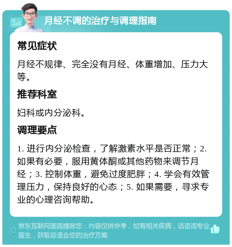 月经不调的治疗与调理指南 常见症状 月经不规律、完全没有月经、体重增加、压力大等。 推荐科室 妇科或内分泌科。 调理要点 1. 进行内分泌检查，了解激素水平是否正常；2. 如果有必要，服用黄体酮或其他药物来调节月经；3. 控制体重，避免过度肥胖；4. 学会有效管理压力，保持良好的心态；5. 如果需要，寻求专业的心理咨询帮助。