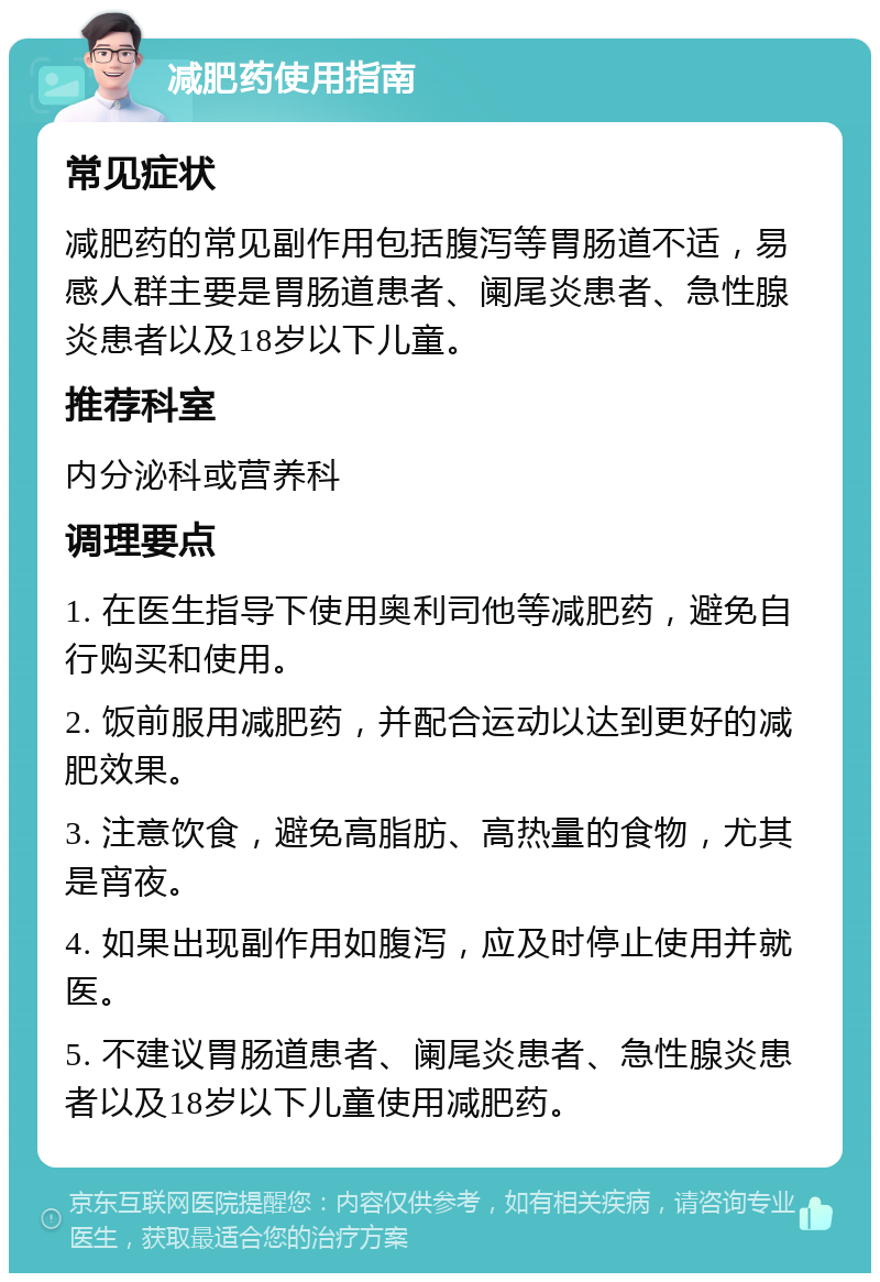 减肥药使用指南 常见症状 减肥药的常见副作用包括腹泻等胃肠道不适，易感人群主要是胃肠道患者、阑尾炎患者、急性腺炎患者以及18岁以下儿童。 推荐科室 内分泌科或营养科 调理要点 1. 在医生指导下使用奥利司他等减肥药，避免自行购买和使用。 2. 饭前服用减肥药，并配合运动以达到更好的减肥效果。 3. 注意饮食，避免高脂肪、高热量的食物，尤其是宵夜。 4. 如果出现副作用如腹泻，应及时停止使用并就医。 5. 不建议胃肠道患者、阑尾炎患者、急性腺炎患者以及18岁以下儿童使用减肥药。