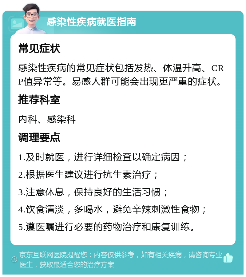 感染性疾病就医指南 常见症状 感染性疾病的常见症状包括发热、体温升高、CRP值异常等。易感人群可能会出现更严重的症状。 推荐科室 内科、感染科 调理要点 1.及时就医，进行详细检查以确定病因； 2.根据医生建议进行抗生素治疗； 3.注意休息，保持良好的生活习惯； 4.饮食清淡，多喝水，避免辛辣刺激性食物； 5.遵医嘱进行必要的药物治疗和康复训练。