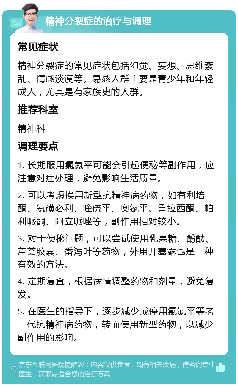 精神分裂症的治疗与调理 常见症状 精神分裂症的常见症状包括幻觉、妄想、思维紊乱、情感淡漠等。易感人群主要是青少年和年轻成人，尤其是有家族史的人群。 推荐科室 精神科 调理要点 1. 长期服用氯氮平可能会引起便秘等副作用，应注意对症处理，避免影响生活质量。 2. 可以考虑换用新型抗精神病药物，如有利培酮、氨磺必利、喹硫平、奥氮平、鲁拉西酮、帕利哌酮、阿立哌唑等，副作用相对较小。 3. 对于便秘问题，可以尝试使用乳果糖、酚酞、芦荟胶囊、番泻叶等药物，外用开塞露也是一种有效的方法。 4. 定期复查，根据病情调整药物和剂量，避免复发。 5. 在医生的指导下，逐步减少或停用氯氮平等老一代抗精神病药物，转而使用新型药物，以减少副作用的影响。