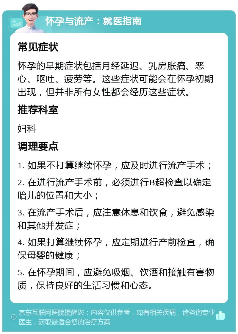 怀孕与流产：就医指南 常见症状 怀孕的早期症状包括月经延迟、乳房胀痛、恶心、呕吐、疲劳等。这些症状可能会在怀孕初期出现，但并非所有女性都会经历这些症状。 推荐科室 妇科 调理要点 1. 如果不打算继续怀孕，应及时进行流产手术； 2. 在进行流产手术前，必须进行B超检查以确定胎儿的位置和大小； 3. 在流产手术后，应注意休息和饮食，避免感染和其他并发症； 4. 如果打算继续怀孕，应定期进行产前检查，确保母婴的健康； 5. 在怀孕期间，应避免吸烟、饮酒和接触有害物质，保持良好的生活习惯和心态。