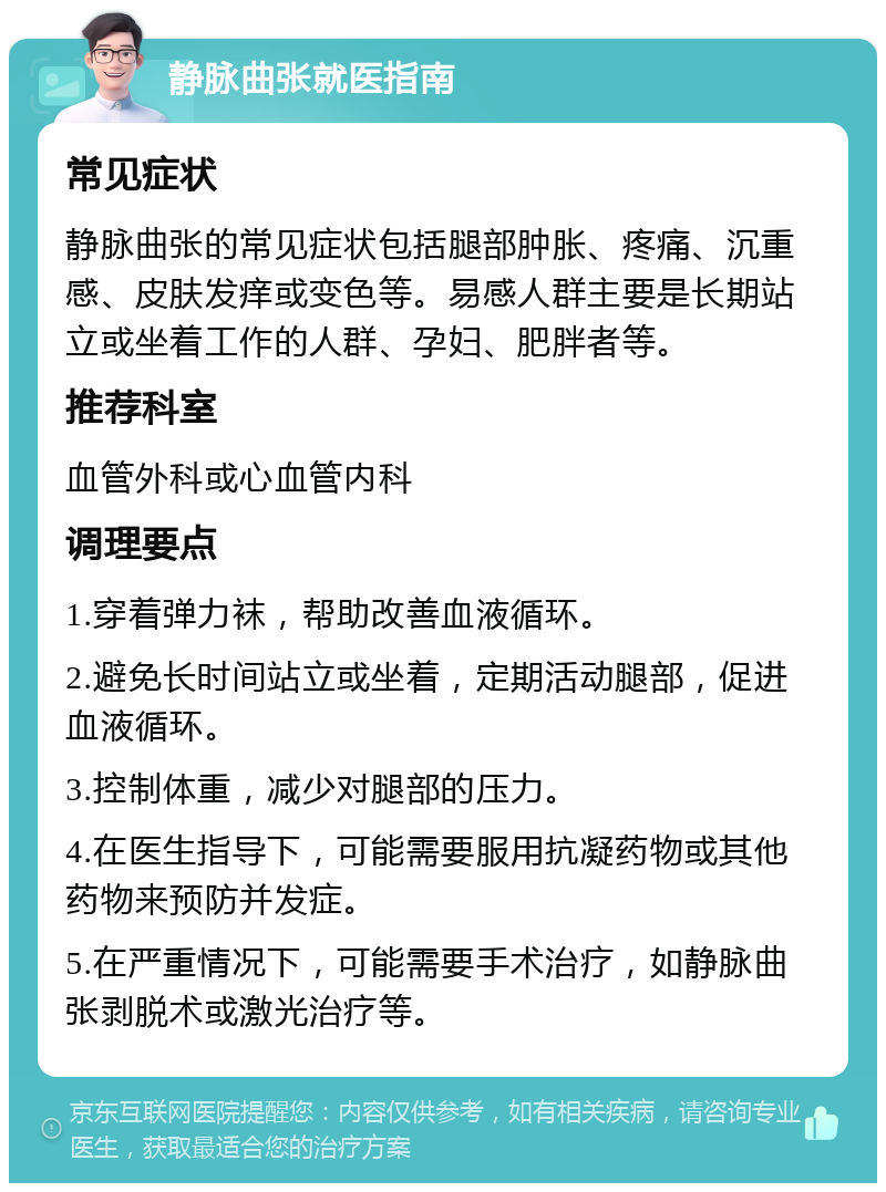 静脉曲张就医指南 常见症状 静脉曲张的常见症状包括腿部肿胀、疼痛、沉重感、皮肤发痒或变色等。易感人群主要是长期站立或坐着工作的人群、孕妇、肥胖者等。 推荐科室 血管外科或心血管内科 调理要点 1.穿着弹力袜，帮助改善血液循环。 2.避免长时间站立或坐着，定期活动腿部，促进血液循环。 3.控制体重，减少对腿部的压力。 4.在医生指导下，可能需要服用抗凝药物或其他药物来预防并发症。 5.在严重情况下，可能需要手术治疗，如静脉曲张剥脱术或激光治疗等。