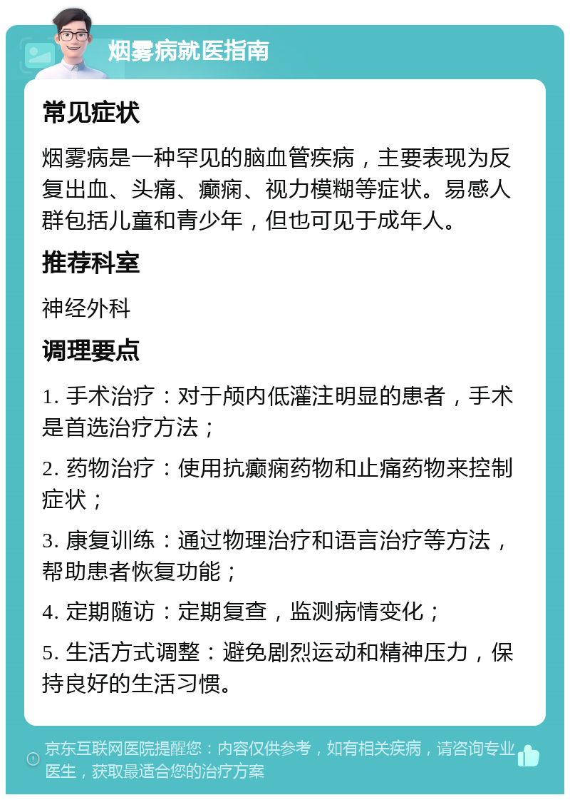 烟雾病就医指南 常见症状 烟雾病是一种罕见的脑血管疾病，主要表现为反复出血、头痛、癫痫、视力模糊等症状。易感人群包括儿童和青少年，但也可见于成年人。 推荐科室 神经外科 调理要点 1. 手术治疗：对于颅内低灌注明显的患者，手术是首选治疗方法； 2. 药物治疗：使用抗癫痫药物和止痛药物来控制症状； 3. 康复训练：通过物理治疗和语言治疗等方法，帮助患者恢复功能； 4. 定期随访：定期复查，监测病情变化； 5. 生活方式调整：避免剧烈运动和精神压力，保持良好的生活习惯。