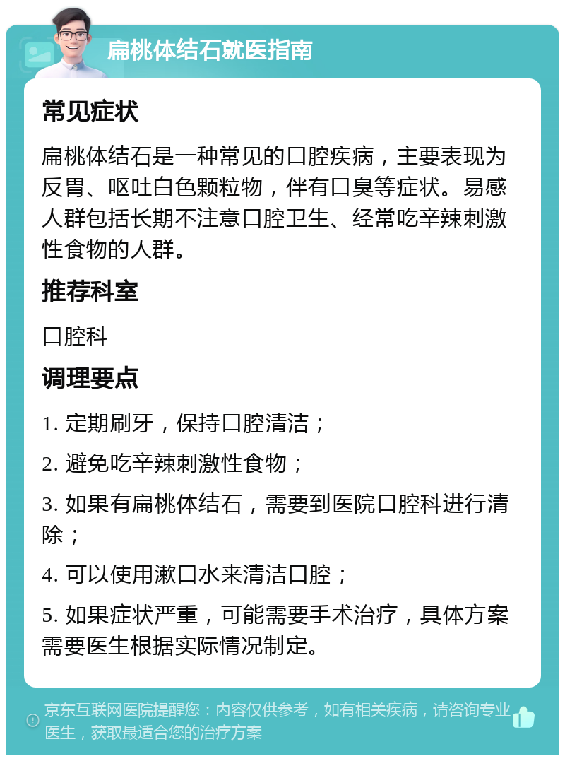 扁桃体结石就医指南 常见症状 扁桃体结石是一种常见的口腔疾病，主要表现为反胃、呕吐白色颗粒物，伴有口臭等症状。易感人群包括长期不注意口腔卫生、经常吃辛辣刺激性食物的人群。 推荐科室 口腔科 调理要点 1. 定期刷牙，保持口腔清洁； 2. 避免吃辛辣刺激性食物； 3. 如果有扁桃体结石，需要到医院口腔科进行清除； 4. 可以使用漱口水来清洁口腔； 5. 如果症状严重，可能需要手术治疗，具体方案需要医生根据实际情况制定。