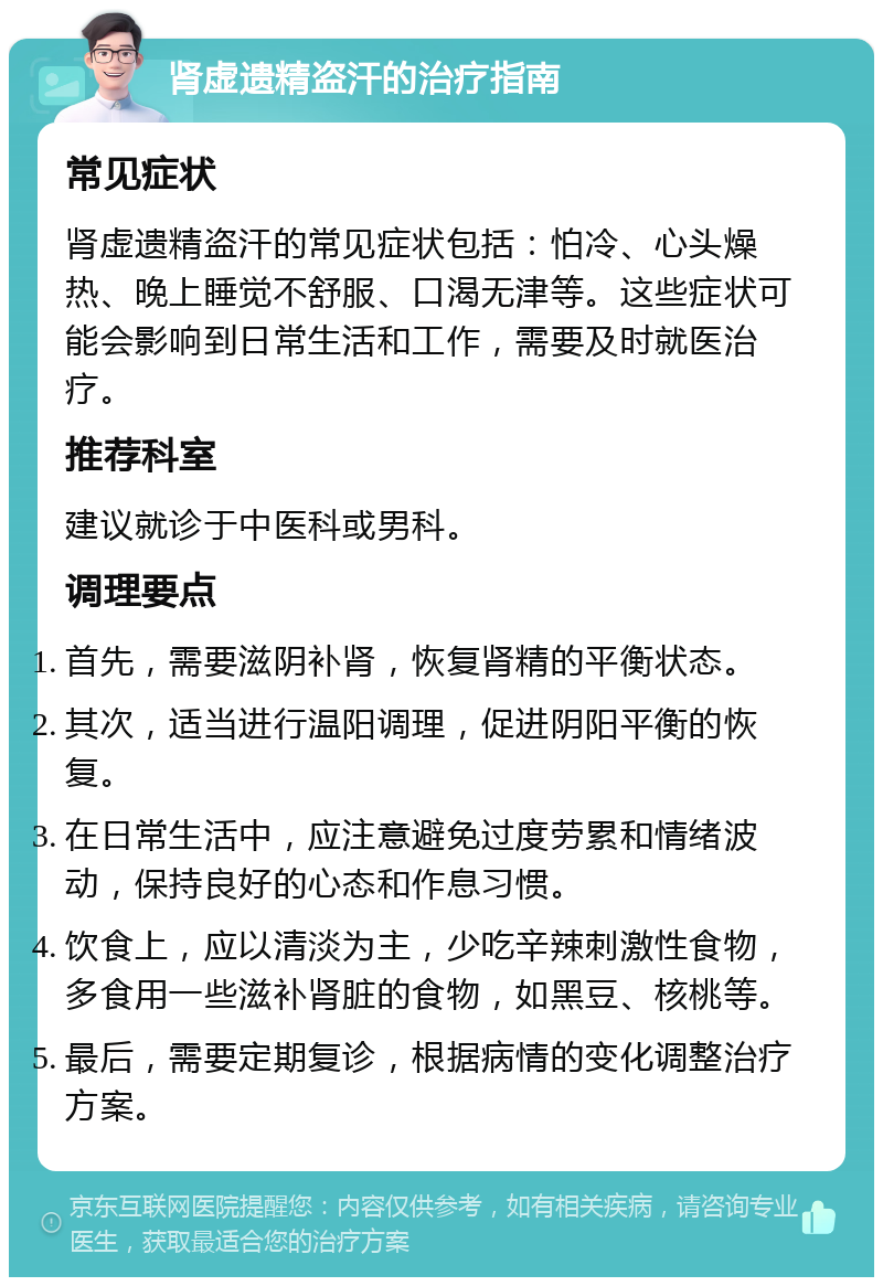 肾虚遗精盗汗的治疗指南 常见症状 肾虚遗精盗汗的常见症状包括：怕冷、心头燥热、晚上睡觉不舒服、口渴无津等。这些症状可能会影响到日常生活和工作，需要及时就医治疗。 推荐科室 建议就诊于中医科或男科。 调理要点 首先，需要滋阴补肾，恢复肾精的平衡状态。 其次，适当进行温阳调理，促进阴阳平衡的恢复。 在日常生活中，应注意避免过度劳累和情绪波动，保持良好的心态和作息习惯。 饮食上，应以清淡为主，少吃辛辣刺激性食物，多食用一些滋补肾脏的食物，如黑豆、核桃等。 最后，需要定期复诊，根据病情的变化调整治疗方案。