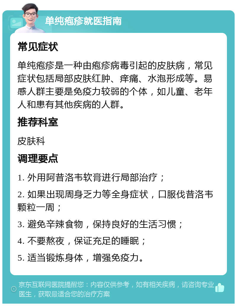 单纯疱疹就医指南 常见症状 单纯疱疹是一种由疱疹病毒引起的皮肤病，常见症状包括局部皮肤红肿、痒痛、水泡形成等。易感人群主要是免疫力较弱的个体，如儿童、老年人和患有其他疾病的人群。 推荐科室 皮肤科 调理要点 1. 外用阿昔洛韦软膏进行局部治疗； 2. 如果出现周身乏力等全身症状，口服伐昔洛韦颗粒一周； 3. 避免辛辣食物，保持良好的生活习惯； 4. 不要熬夜，保证充足的睡眠； 5. 适当锻炼身体，增强免疫力。