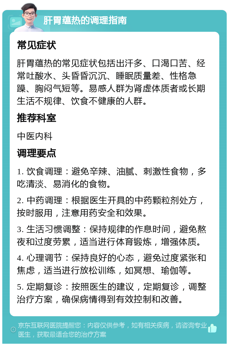 肝胃蕴热的调理指南 常见症状 肝胃蕴热的常见症状包括出汗多、口渴口苦、经常吐酸水、头昏昏沉沉、睡眠质量差、性格急躁、胸闷气短等。易感人群为肾虚体质者或长期生活不规律、饮食不健康的人群。 推荐科室 中医内科 调理要点 1. 饮食调理：避免辛辣、油腻、刺激性食物，多吃清淡、易消化的食物。 2. 中药调理：根据医生开具的中药颗粒剂处方，按时服用，注意用药安全和效果。 3. 生活习惯调整：保持规律的作息时间，避免熬夜和过度劳累，适当进行体育锻炼，增强体质。 4. 心理调节：保持良好的心态，避免过度紧张和焦虑，适当进行放松训练，如冥想、瑜伽等。 5. 定期复诊：按照医生的建议，定期复诊，调整治疗方案，确保病情得到有效控制和改善。