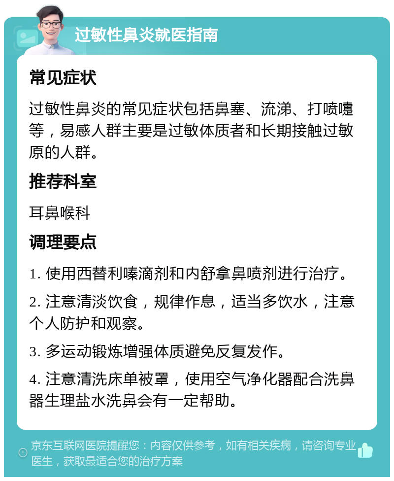 过敏性鼻炎就医指南 常见症状 过敏性鼻炎的常见症状包括鼻塞、流涕、打喷嚏等，易感人群主要是过敏体质者和长期接触过敏原的人群。 推荐科室 耳鼻喉科 调理要点 1. 使用西替利嗪滴剂和内舒拿鼻喷剂进行治疗。 2. 注意清淡饮食，规律作息，适当多饮水，注意个人防护和观察。 3. 多运动锻炼增强体质避免反复发作。 4. 注意清洗床单被罩，使用空气净化器配合洗鼻器生理盐水洗鼻会有一定帮助。