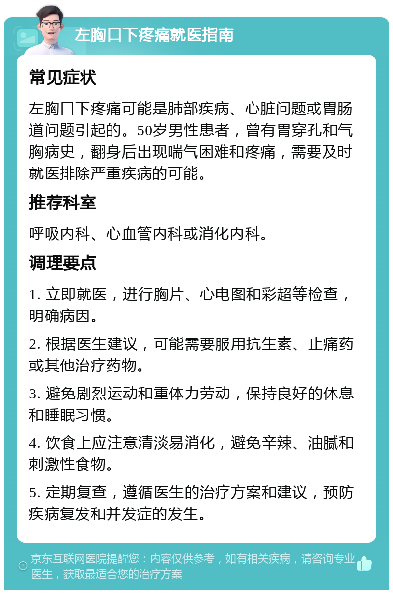 左胸口下疼痛就医指南 常见症状 左胸口下疼痛可能是肺部疾病、心脏问题或胃肠道问题引起的。50岁男性患者，曾有胃穿孔和气胸病史，翻身后出现喘气困难和疼痛，需要及时就医排除严重疾病的可能。 推荐科室 呼吸内科、心血管内科或消化内科。 调理要点 1. 立即就医，进行胸片、心电图和彩超等检查，明确病因。 2. 根据医生建议，可能需要服用抗生素、止痛药或其他治疗药物。 3. 避免剧烈运动和重体力劳动，保持良好的休息和睡眠习惯。 4. 饮食上应注意清淡易消化，避免辛辣、油腻和刺激性食物。 5. 定期复查，遵循医生的治疗方案和建议，预防疾病复发和并发症的发生。