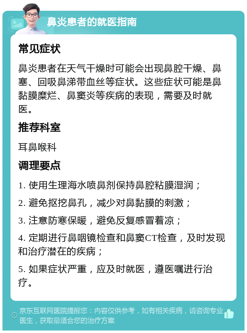 鼻炎患者的就医指南 常见症状 鼻炎患者在天气干燥时可能会出现鼻腔干燥、鼻塞、回吸鼻涕带血丝等症状。这些症状可能是鼻黏膜糜烂、鼻窦炎等疾病的表现，需要及时就医。 推荐科室 耳鼻喉科 调理要点 1. 使用生理海水喷鼻剂保持鼻腔粘膜湿润； 2. 避免抠挖鼻孔，减少对鼻黏膜的刺激； 3. 注意防寒保暖，避免反复感冒着凉； 4. 定期进行鼻咽镜检查和鼻窦CT检查，及时发现和治疗潜在的疾病； 5. 如果症状严重，应及时就医，遵医嘱进行治疗。