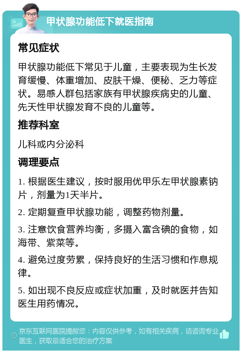 甲状腺功能低下就医指南 常见症状 甲状腺功能低下常见于儿童，主要表现为生长发育缓慢、体重增加、皮肤干燥、便秘、乏力等症状。易感人群包括家族有甲状腺疾病史的儿童、先天性甲状腺发育不良的儿童等。 推荐科室 儿科或内分泌科 调理要点 1. 根据医生建议，按时服用优甲乐左甲状腺素钠片，剂量为1天半片。 2. 定期复查甲状腺功能，调整药物剂量。 3. 注意饮食营养均衡，多摄入富含碘的食物，如海带、紫菜等。 4. 避免过度劳累，保持良好的生活习惯和作息规律。 5. 如出现不良反应或症状加重，及时就医并告知医生用药情况。