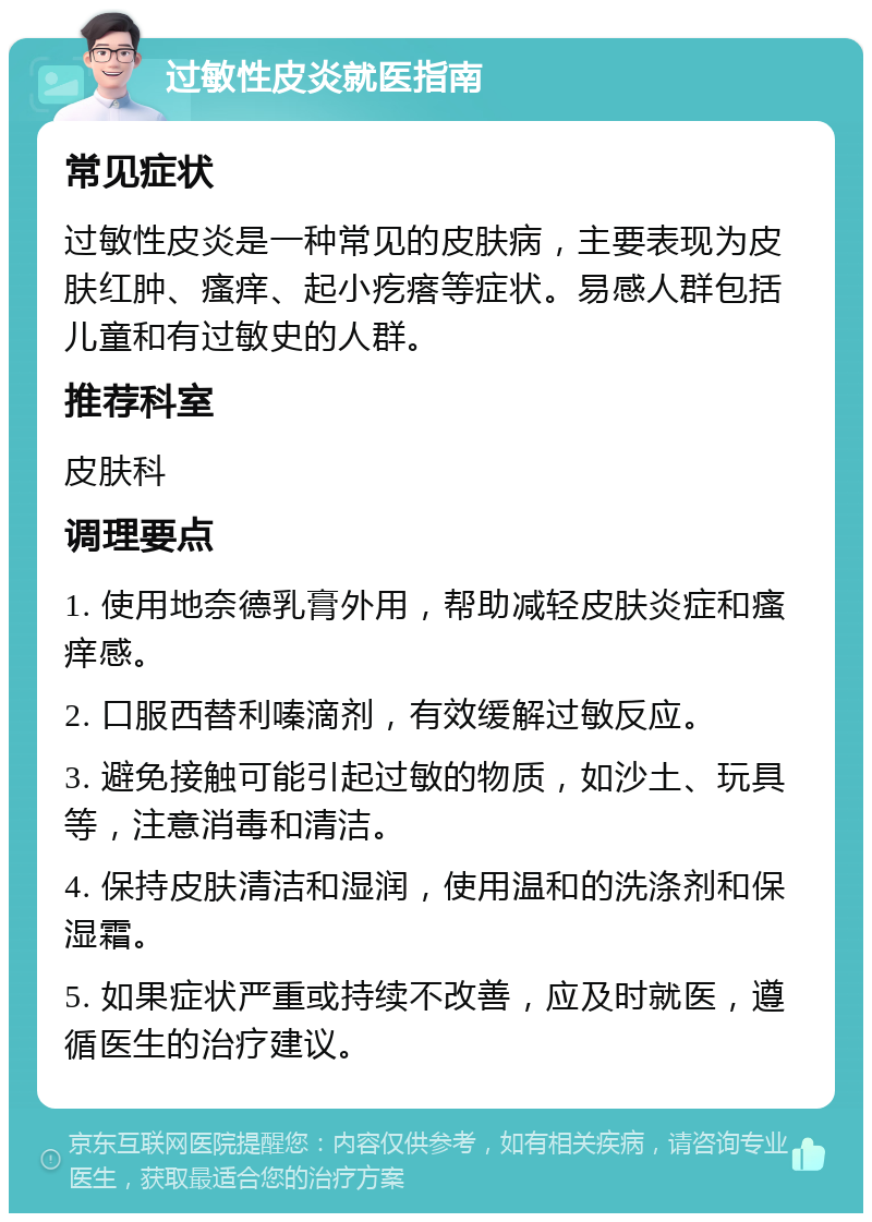 过敏性皮炎就医指南 常见症状 过敏性皮炎是一种常见的皮肤病，主要表现为皮肤红肿、瘙痒、起小疙瘩等症状。易感人群包括儿童和有过敏史的人群。 推荐科室 皮肤科 调理要点 1. 使用地奈德乳膏外用，帮助减轻皮肤炎症和瘙痒感。 2. 口服西替利嗪滴剂，有效缓解过敏反应。 3. 避免接触可能引起过敏的物质，如沙土、玩具等，注意消毒和清洁。 4. 保持皮肤清洁和湿润，使用温和的洗涤剂和保湿霜。 5. 如果症状严重或持续不改善，应及时就医，遵循医生的治疗建议。