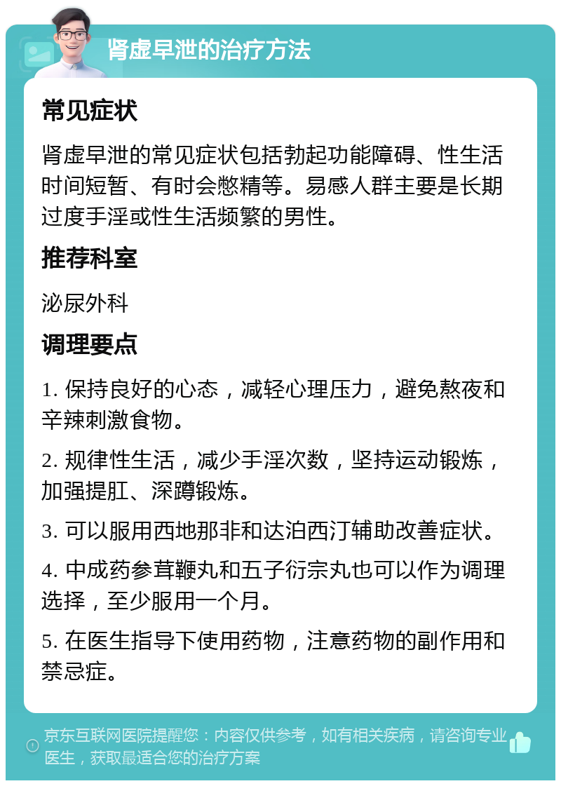 肾虚早泄的治疗方法 常见症状 肾虚早泄的常见症状包括勃起功能障碍、性生活时间短暂、有时会憋精等。易感人群主要是长期过度手淫或性生活频繁的男性。 推荐科室 泌尿外科 调理要点 1. 保持良好的心态，减轻心理压力，避免熬夜和辛辣刺激食物。 2. 规律性生活，减少手淫次数，坚持运动锻炼，加强提肛、深蹲锻炼。 3. 可以服用西地那非和达泊西汀辅助改善症状。 4. 中成药参茸鞭丸和五子衍宗丸也可以作为调理选择，至少服用一个月。 5. 在医生指导下使用药物，注意药物的副作用和禁忌症。